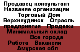 Продавец-консультант › Название организации ­ Торговый Дом Верхнеудинск › Отрасль предприятия ­ Продажи › Минимальный оклад ­ 15 000 - Все города Работа » Вакансии   . Амурская обл.,Свободненский р-н